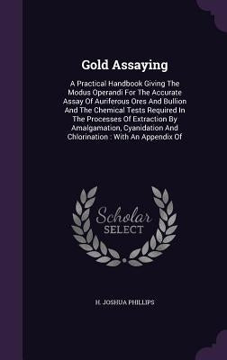 Gold Assaying: A Practical Handbook Giving The Modus Operandi For The Accurate Assay Of Auriferous Ores And Bullion And The Chemical by Phillips, H. Joshua