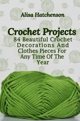 Crochet Projects: 84 Beautiful Crochet Decorations And Clothes Pieces For Any Time Of The Year by Hatchenson, Alisa