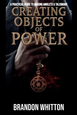 Creating Objects of Power: A Practical Guide to Making Amulets & Talismans by Whitton, Brandon
