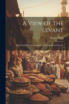 A View Of The Levant: Particularly Of Constantinople, Syria, Egypt, And Greece by Perry, Charles