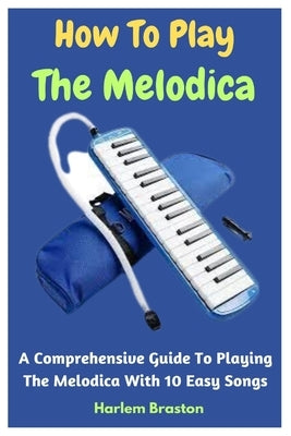 How To Play The Melodica: A Comprehensive Guide To Playing The Melodica With 10 Easy Songs by Braston, Harlem