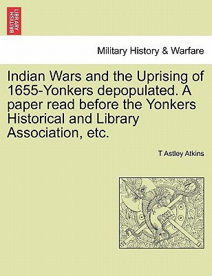 Indian Wars and the Uprising of 1655-Yonkers Depopulated. a Paper Read Before the Yonkers Historical and Library Association, Etc. by Atkins, T. Astley