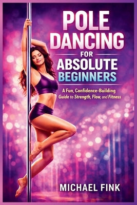 Pole Dancing for Absolute Beginners: A Fun, Confidence-Building Guide to Strength, Flow, and Fitness by Fink, Michael