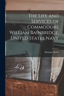 The Life and Services of Commodore William Bainbridge, United States Navy by Harris, Thomas