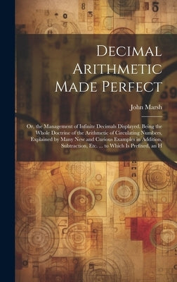 Decimal Arithmetic Made Perfect: Or, the Management of Infinite Decimals Displayed. Being the Whole Doctrine of the Arithmetic of Circulating Numbers, by Marsh, John