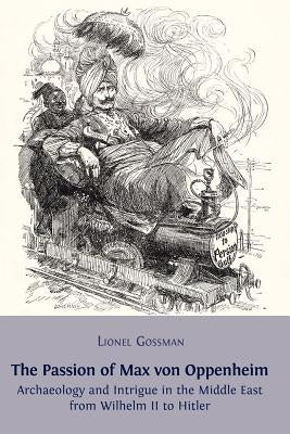 The Passion of Max von Oppenheim: Archaeology and Intrigue in the Middle East from Wilhelm II to Hitler by Gossman, Lionel
