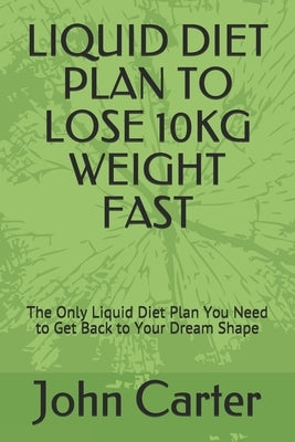 Liquid Diet Plan to Lose 10kg Weight Fast: The Only Liquid Diet Plan You Need to Get Back to Your Dream Shape by Carter, John