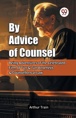 By Advice of Counsel Being Adventures of the Celebrated Firm of Tutt & Tutt Attorneys & Counsellors at Law by Train, Arthur