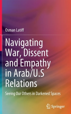 Navigating War, Dissent and Empathy in Arab/U.S Relations: Seeing Our Others in Darkened Spaces by Latiff, Osman