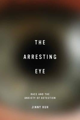 The Arresting Eye: Race and the Anxiety of Detection by Huh, Jinny