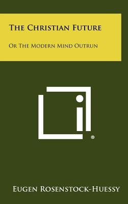 The Christian Future: Or the Modern Mind Outrun by Rosenstock-Huessy, Eugen