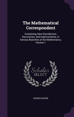 The Mathematical Correspondent: Containing, New Elucidations, Discoveries, and Improvements, in Various Branches of the Mathematics, Volume 1 by Baron, George