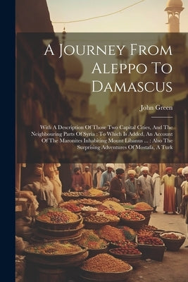 A Journey From Aleppo To Damascus: With A Description Of Those Two Capital Cities, And The Neighbouring Parts Of Syria: To Which Is Added, An Account by Green, John