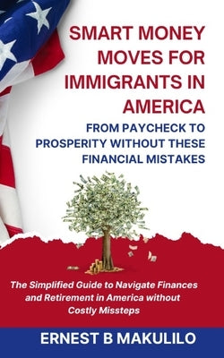 Smart Money Moves for Immigrants in America: FROM PAYCHECK TO PROSPERITY WITHOUT THESE MISTAKES: The Simplified Guide to Navigate Finances and Retirem by Makulilo, Ernest Boniface