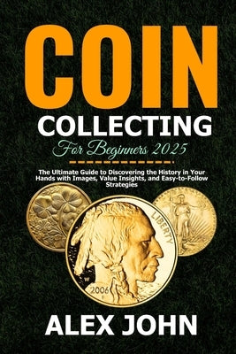 Coin Collecting For Beginners 2025: The Ultimate Guide to Discovering the History in Your Hands with Images, Value Insights, and Easy-to-Follow Strate by John, Alex
