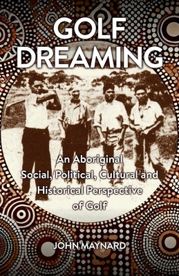 Golf Dreaming: An Aboriginal Social, Political, Cultural and Historical Perspective of Golf by Maynard, John