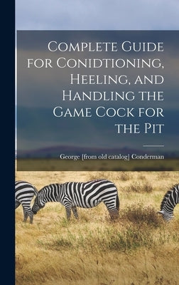 Complete Guide for Conidtioning, Heeling, and Handling the Game Cock for the Pit by Conderman, George [From Old Catalog]