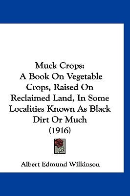 Muck Crops: A Book On Vegetable Crops, Raised On Reclaimed Land, In Some Localities Known As Black Dirt Or Much (1916) by Wilkinson, Albert Edmund