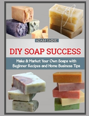 DIY Soap Success: Make & Market Your Own Soaps with Beginner Recipes and Home Business Tips by Shine, Adam