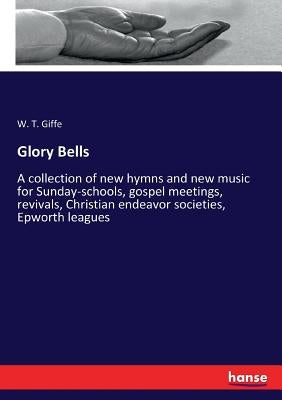 Glory Bells: A collection of new hymns and new music for Sunday-schools, gospel meetings, revivals, Christian endeavor societies, Epworth leagues by Giffe, W. T.