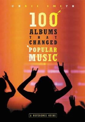 100 Albums That Changed Popular Music: A Reference Guide by Smith, Chris