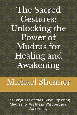The Sacred Gestures: Unlocking the Power of Mudras for Healing and Awakening: The Language of the Divine: Exploring Mudras for Wellness, Wisdom, and A by Shenher, Michael