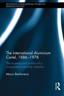 The International Aluminium Cartel, 1886-1978: The Business and Politics of a Cooperative Industrial Institution by Bertilorenzi, Marco