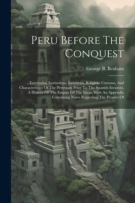 Peru Before The Conquest: Territories, Institutions, Industries, Religion, Customs, And Characteristics Of The Peruvians Prior To The Spanish In by Benham, George B.