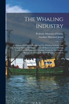 The Whaling Industry: Exhibition Of Objects Illustrating The Whaling Industry And The Natural History Of Whales ... List Of Essex County Wha by Peabody Museum of Salem