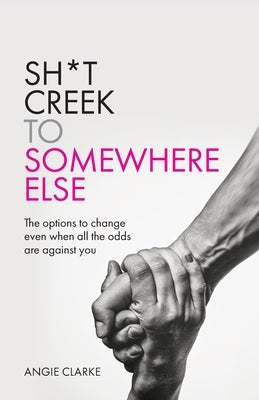 Sh*t Creek to Somewhere Else: The Options to Change Even When All the Odds Are Against You by Clarke, Angie