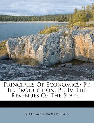 Principles Of Economics: Pt. Iii. Production. Pt. Iv. The Revenues Of The State... by Pierson, Nikolaas Gerard