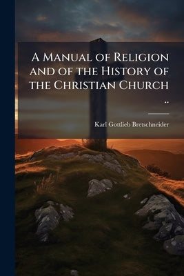 A Manual of Religion and of the History of the Christian Church .. by Bretschneider, Karl Gottlieb