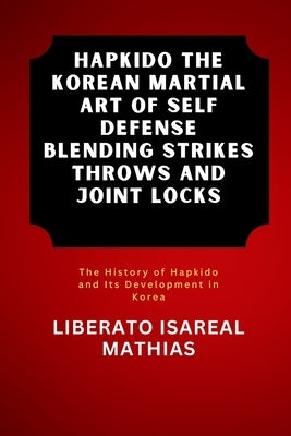 Hapkido The Korean Martial Art of Self Defense Blending Strikes Throws and Joint Locks: The History of Hapkido and Its Development in Korea by Mathias, Liberato Isareal