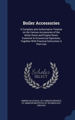 Boiler Accessories: A Complete and Authoritative Treatise on the Various Accessories of the Boiler Room and Engine Room Essential to Econo by American School of Correspondence at Arm
