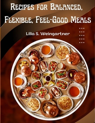 Recipes for Balanced, Flexible, Feel-Good Meals: A Cookbook by Lilia S Weingartner