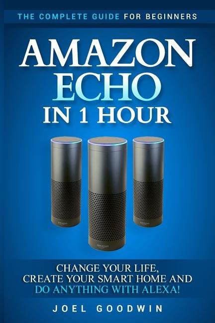 Amazon Echo in 1 Hour: The Complete Guide for Beginners - Change Your Life, Create Your Smart Home and Do Anything with Alexa! by Goodwin, Joel
