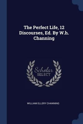 The Perfect Life, 12 Discourses, Ed. By W.h. Channing by Channing, William Ellery
