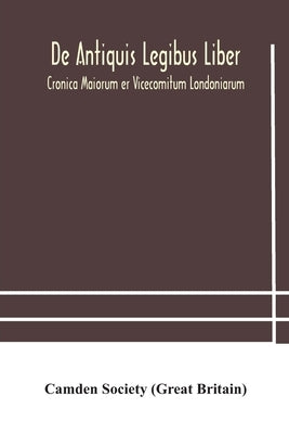 De Antiquis Legibus Liber. Cronica Maiorum Er Vicecomitum Londoniarum by Camden Society (Great Britain)