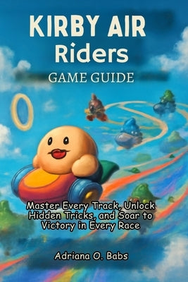 Kirby Air Riders Game Guide: Master Every Track, Unlock Hidden Tricks, and Soar to Victory in Every Race by O. Babs, Adriana