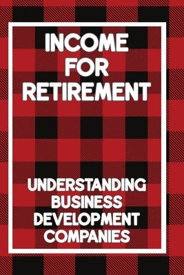 Income for Retirement: Understanding Business Development Companies by King, Joshua