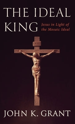 The Ideal King: Jesus in Light of the Mosaic Ideal by Grant, John K.