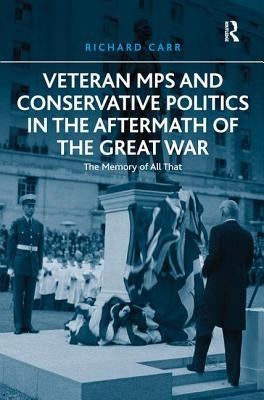 Veteran MPs and Conservative Politics in the Aftermath of the Great War: The Memory of All That by Carr, Richard