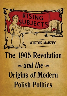 Rising Subjects: The 1905 Revolution and the Origins of Modern Polish Politics by Marzec, Wiktor