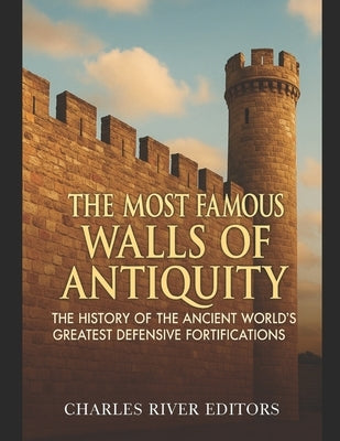 The Most Famous Walls of Antiquity: The History of the Ancient World's Greatest Defensive Fortifications by Charles River