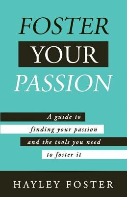 Foster Your Passion: A Guide To Finding Your Passion And The Tools You Need To Foster It. by Foster, Hayley