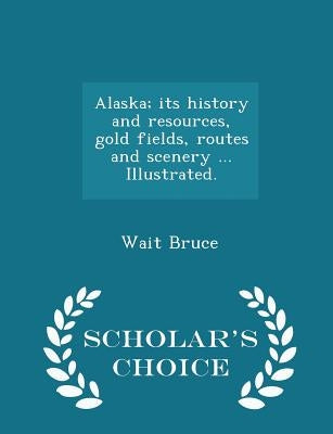 Alaska; Its History and Resources, Gold Fields, Routes and Scenery ... Illustrated. - Scholar's Choice Edition by Bruce, Wait