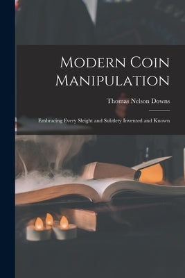 Modern Coin Manipulation: Embracing Every Sleight and Subtlety Invented and Known by Downs, Thomas Nelson