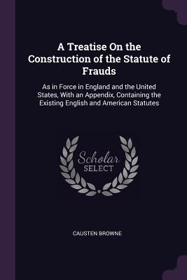 A Treatise On the Construction of the Statute of Frauds: As in Force in England and the United States, With an Appendix, Containing the Existing Engli by Browne, Causten