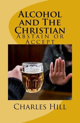 Alcohol and The Christian: Abstain or Accept by Hill, Charles C.
