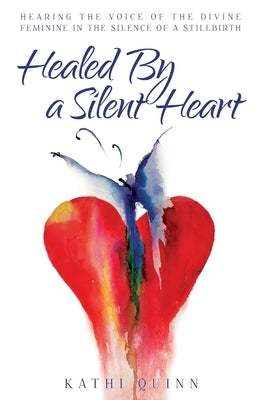 Healed by a Silent Heart: Hearing the Voice of the Divine Feminine in the Silence of a Stillbirth by Quinn, Kathi